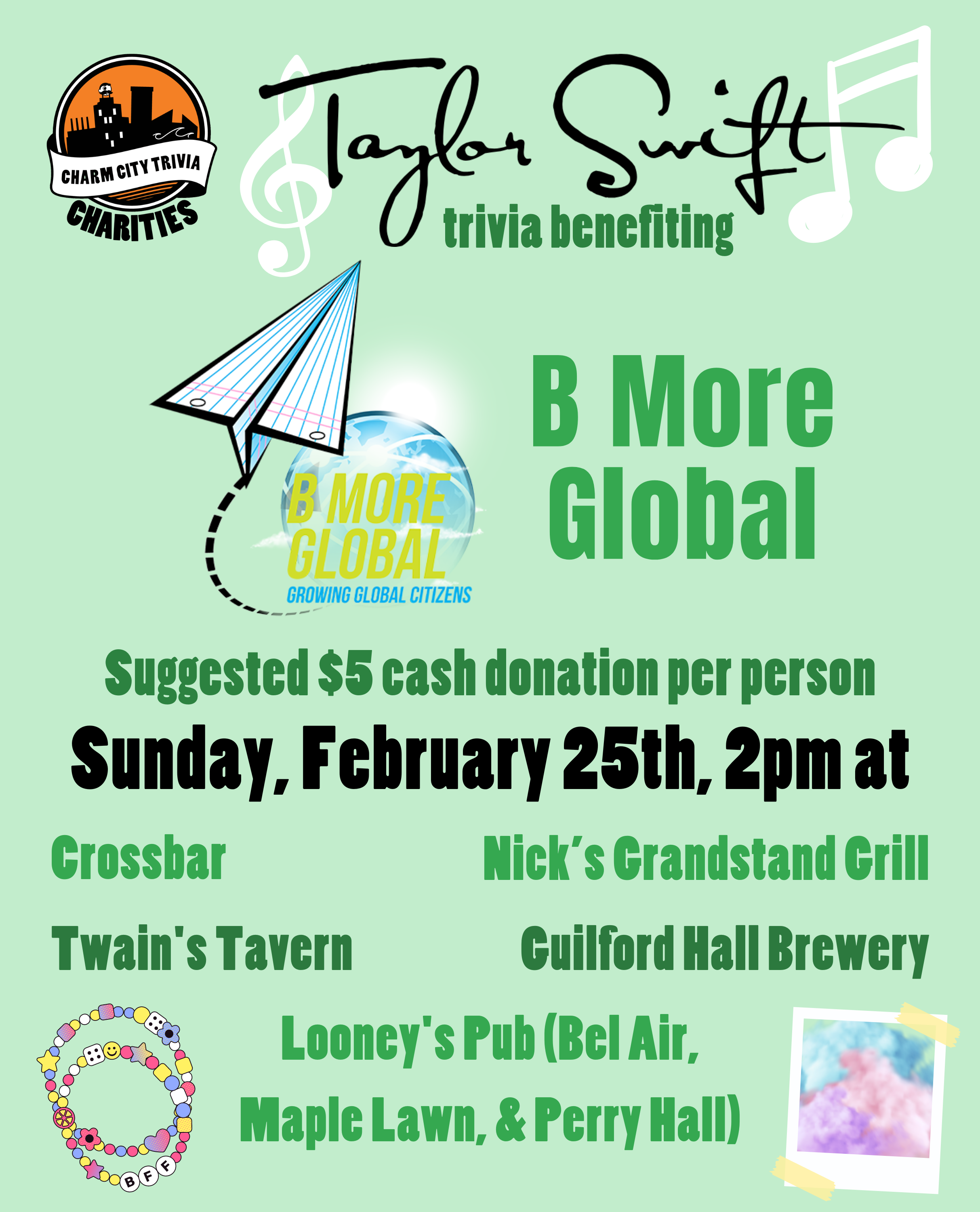 a light green background with the Charm City Trivia Charities logo, the B More Global logo, Taylor Swift's name, white music notes, friendship bracelets, a polaroid of colorful clouds, and dark green and black text. The text reads: Taylor Swift trivia benefiting B More Global. Suggested $5 cash donation per person. Sunday, February 25th, 2pm at. Crossbar. Guilford Hall Brewery. Nick's Grandstand Grill. Twain's Tavern. Looney's Pub (Bel Air, Maple Lawn, & Perry Hall)