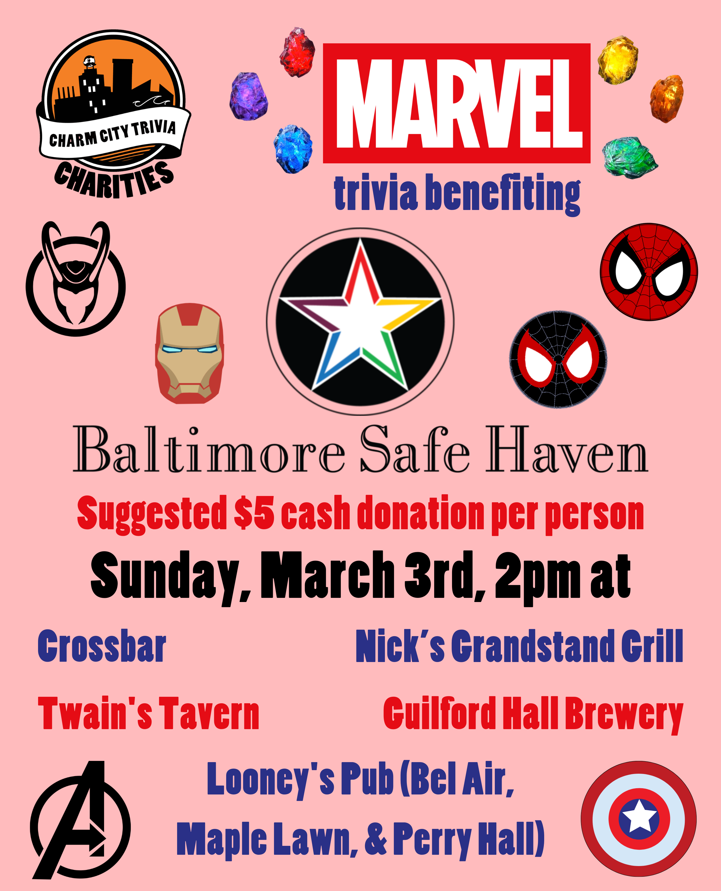 a pink background with the Charm City Trivia Charities logo, the Baltimore Safe Haven logo, the Marvel logo, the infinity stones, Loki's helm, Iron Man's helmet, Peter Parker's & Miles Morales' Spider-Man masks, the Avengers logo, Captain America's shield, and dark blue, red, and black text. The text reads: Marvel trivia benefiting Baltimore Safe Haven. Suggested $5 cash donation per person. Sunday, March 3rd, 2pm at. Crossbar. Guilford Hall Brewery. Nick's Grandstand Grill. Twain's Tavern. Looney's Pub (Bel Air, Maple Lawn, & Perry Hall)
