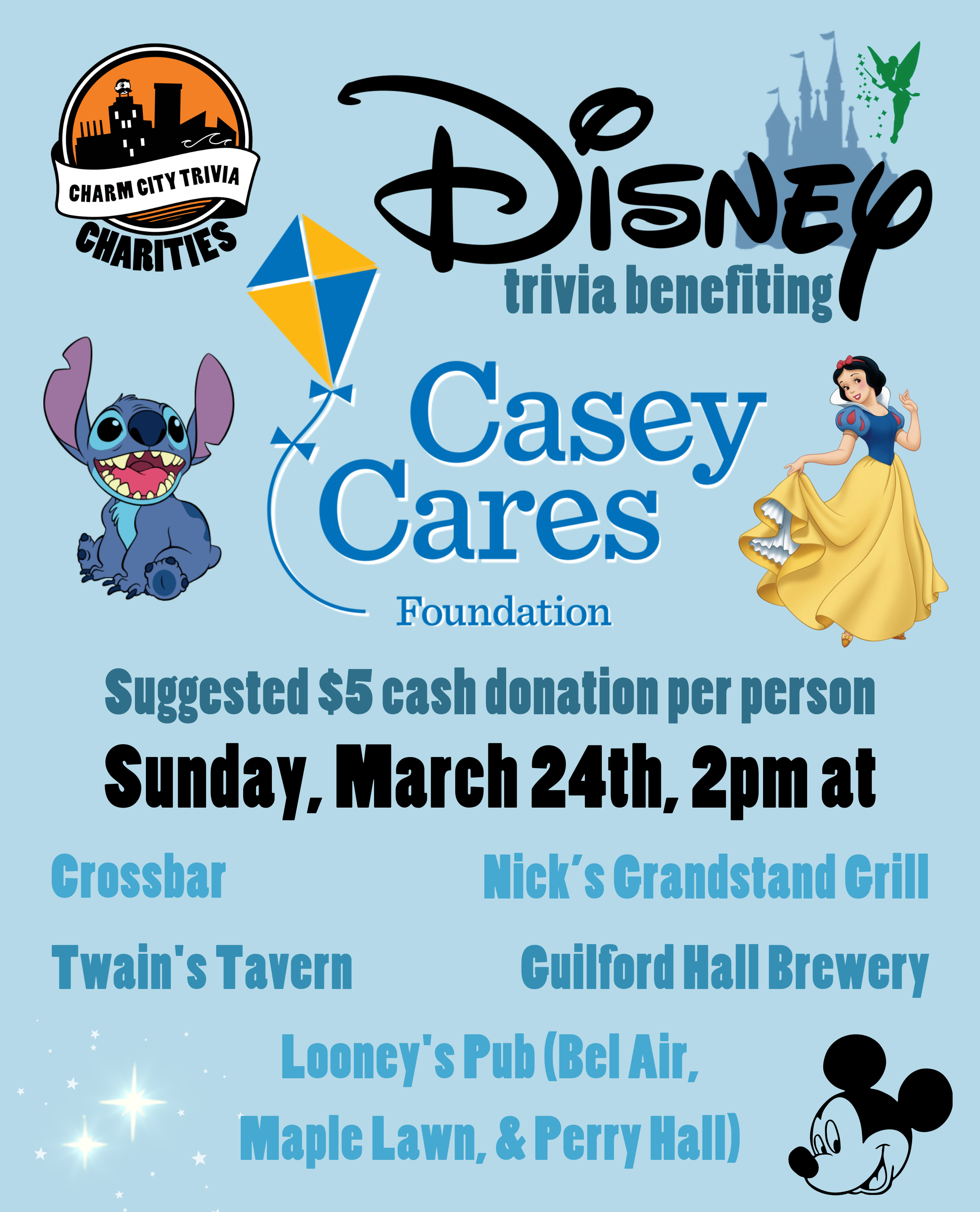 a light blue background with the Charm City Trivia Charities logo, the Casey Cares logo, the Disney logo, the Disney castle, Tinker Bell, Snow White, Stitch, Mickey Mouse, the stars from Peter Pan, and medium blue, dark blue, and black text. The text reads: Disney trivia benefiting Casey Cares. Suggested $5 cash donation per person. Sunday, March 24th, 2pm at. Crossbar. Guilford Hall Brewery. Nick's Grandstand Grill. Twain's Tavern. Looney's Pub (Bel Air, Maple Lawn, & Perry Hall)